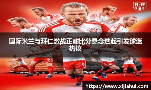 国际米兰与拜仁激战正酣比分悬念迭起引发球迷热议