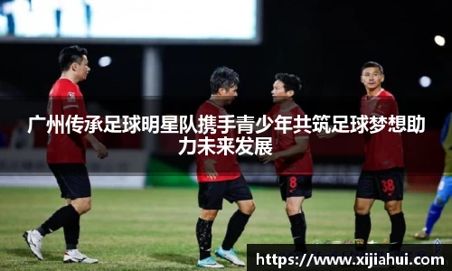 广州传承足球明星队携手青少年共筑足球梦想助力未来发展