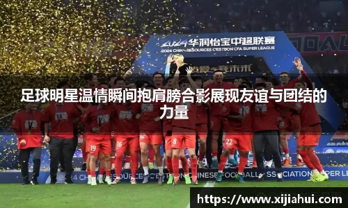 足球明星温情瞬间抱肩膀合影展现友谊与团结的力量